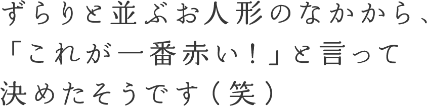 ずらりと並ぶお人形のなかから、「これが一番赤い！」と言って決めたそうです（笑）