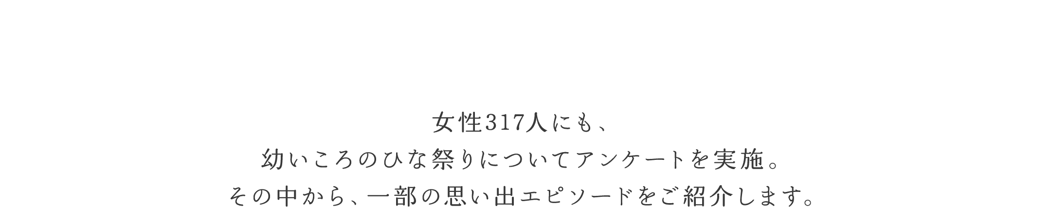 女性317人にも、幼いころのひな祭りについてアンケートを実施。その中から、一部の思い出エピソードをご紹介します。