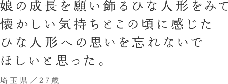 娘の成長を願い飾るひな人形をみて、懐かしい気持ちとこの頃に感じたひな人形への思いを忘れないでほしいと思った。埼玉県／27歳