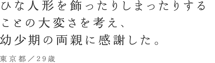 ひな人形を飾ったりしまったりすることの大変さを考え、幼少期の両親に感謝した。東京都／29歳